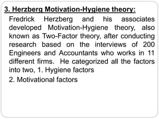 3. Herzberg Motivation-Hygiene theory:
Fredrick Herzberg and his associates
developed Motivation-Hygiene theory, also
known as Two-Factor theory, after conducting
research based on the interviews of 200
Engineers and Accountants who works in 11
different firms. He categorized all the factors
into two, 1. Hygiene factors
2. Motivational factors
 