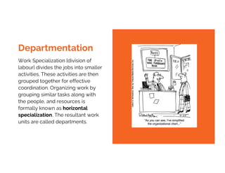 Work Specialization [division of
labour] divides the jobs into smaller
activities. These activities are then
grouped together for effective
coordination. Organizing work by
grouping similar tasks along with
the people, and resources is
formally known as horizontal
specialization, The resultant work
units are called departments.
Departmentation
 