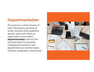 This process in which division of
labor followed by grouping of
similar activities that establishes
specific work units within an
organization is also called
departmentation. Some of the
principal bases for grouping
employees & resources into
departments are common tasks,
products, geography, and process.
Departmentation
 