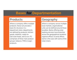 Products
Where a company offers multiple
products, these can provide a
basis for structure. In a
department store, departments
are defined by products: kitchen
goods, toiletries, ready-to-
eat/cook foods, and so on. ITC
comprises of three main product
groups: tobacco, FMCG, & agri-
products.
Bases for Departmentation
Geography
Where a company serves multiple
local markets, organizational
units can be defined around these
localities. Banks offering retail
banking services have branches
across the geographical locations,
regional offices, & zonal offices.
Same is the case with some of the
retail chains.
 