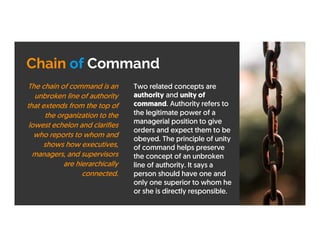 Chain of Command
Two related concepts are
authority and unity of
command. Authority refers to
the legitimate power of a
managerial position to give
orders and expect them to be
obeyed. The principle of unity
of command helps preserve
the concept of an unbroken
line of authority. It says a
person should have one and
only one superior to whom he
or she is directly responsible.
The chain of command is an
unbroken line of authority
that extends from the top of
the organization to the
lowest echelon and clarifies
who reports to whom and
shows how executives,
managers, and supervisors
are hierarchically
connected.
 