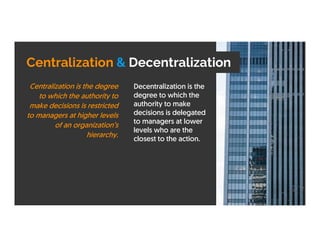 Centralization & Decentralization
Decentralization is the
degree to which the
authority to make
decisions is delegated
to managers at lower
levels who are the
closest to the action.
Centralization is the degree
to which the authority to
make decisions is restricted
to managers at higher levels
of an organization’s
hierarchy.
 