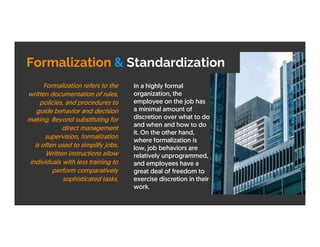 Formalization & Standardization
In a highly formal
organization, the
employee on the job has
a minimal amount of
discretion over what to do
and when and how to do
it. On the other hand,
where formalization is
low, job behaviors are
relatively unprogrammed,
and employees have a
great deal of freedom to
exercise discretion in their
work.
Formalization refers to the
written documentation of rules,
policies, and procedures to
guide behavior and decision
making. Beyond substituting for
direct management
supervision, formalization
is often used to simplify jobs.
Written instructions allow
individuals with less training to
perform comparatively
sophisticated tasks.
 