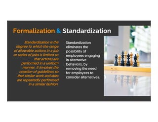 Formalization & Standardization
Standardization
eliminates the
possibility of
employees engaging
in alternative
behaviors, by
removing the need
for employees to
consider alternatives.
Standardization is the
degree to which the range
of allowable actions in a job
or series of jobs is limited so
that actions are
performed in a uniform
manner. It involves the
creation of guidelines so
that similar work activities
are repeatedly performed
in a similar fashion.
 