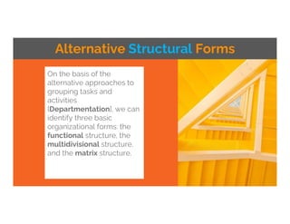 On the basis of the
alternative approaches to
grouping tasks and
activities
[Departmentation], we can
identify three basic
organizational forms: the
functional structure, the
multidivisional structure,
and the matrix structure.
Alternative Structural Forms
 