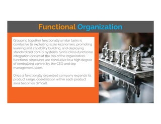 Grouping together functionally similar tasks is
conducive to exploiting scale economies, promoting
learning and capability building, and deploying
standardized control systems. Since cross-functional
integration occurs at the top of the organization,
functional structures are conducive to a high degree
of centralized control by the CEO and top
management team.
Once a functionally organized company expands its
product range, coordination within each product
area becomes difficult.
Functional Organization
 