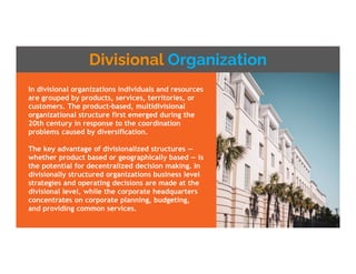 Divisional Organization
In divisional organizations individuals and resources
are grouped by products, services, territories, or
customers. The product-based, multidivisional
organizational structure first emerged during the
20th century in response to the coordination
problems caused by diversification.
The key advantage of divisionalized structures —
whether product based or geographically based — is
the potential for decentralized decision making. In
divisionally structured organizations business level
strategies and operating decisions are made at the
divisional level, while the corporate headquarters
concentrates on corporate planning, budgeting,
and providing common services.
 