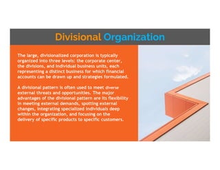 Divisional Organization
The large, divisionalized corporation is typically
organized into three levels: the corporate center,
the divisions, and individual business units, each
representing a distinct business for which financial
accounts can be drawn up and strategies formulated.
A divisional pattern is often used to meet diverse
external threats and opportunities. The major
advantages of the divisional pattern are its flexibility
in meeting external demands, spotting external
changes, integrating specialized individuals deep
within the organization, and focusing on the
delivery of specific products to specific customers.
 