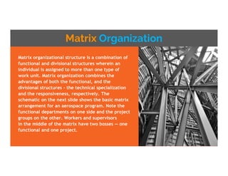 Matrix Organization
Matrix organizational structure is a combination of
functional and divisional structures wherein an
individual is assigned to more than one type of
work unit. Matrix organization combines the
advantages of both the functional, and the
divisional structures - the technical specialization
and the responsiveness, respectively. The
schematic on the next slide shows the basic matrix
arrangement for an aerospace program. Note the
functional departments on one side and the project
groups on the other. Workers and supervisors
in the middle of the matrix have two bosses — one
functional and one project.
 