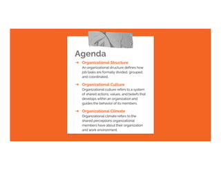 Agenda
➔ Organizational Structure
An organizational structure defines how
job tasks are formally divided, grouped,
and coordinated..
➔ Organizational Culture
Organizational culture refers to a system
of shared actions, values, and beliefs that
develops within an organization and
guides the behavior of its members.
➔ Organizational Climate
Organizational climate refers to the
shared perceptions organizational
members have about their organization
and work environment.
 