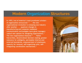 Modern Organization Structures
In 1993, two of America’s most prominent scholars
of organization announced: “. . . the new
organizational revolution is sweeping one industry
after another . . . quantum changes in
manufacturing and computer-mediated
communication technologies have given managers
radical new options for designing organizations.”
The new organizations featured “. . . flatter
hierarchies, decentralized decision making, greater
tolerance for ambiguity, permeable internal and
external boundaries, empowerment of employees,
capacity for renewal, self-organizing units, self-
integrating coordination mechanisms.”
 