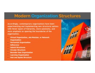 Modern Organization Structures
Accordingly, contemporary organizations have been
experimenting and implementing new structural options
with fewer layers of hierarchy, more autonomy, and
more emphasis on opening the boundaries of the
organization.
 Virtual Organization, aka Modular, or Network
Organization
 Horizontal Organization
 Adhocracy
 Hybrid Structures
 Circular Structure
 Boundar-less Organization
 Learning Organization
 Hub and Spoke Structure
 