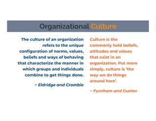 The culture of an organization
refers to the unique
configuration of norms, values,
beliefs and ways of behaving
that characterize the manner in
which groups and individuals
combine to get things done.
~ Eldridge and Crombie
Organizational Culture
Culture is the
commonly held beliefs,
attitudes and values
that exist in an
organization. Put more
simply, culture is ‘the
way we do things
around here’.
~ Furnham and Gunter
 