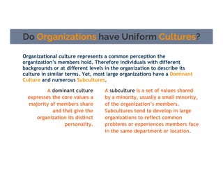 Do Organizations have Uniform Cultures?
Organizational culture represents a common perception the
organization’s members hold. Therefore individuals with different
backgrounds or at different levels in the organization to describe its
culture in similar terms. Yet, most large organizations have a Dominant
Culture and numerous Subcultures.
A dominant culture
expresses the core values a
majority of members share
and that give the
organization its distinct
personality.
A subculture is a set of values shared
by a minority, usually a small minority,
of the organization’s members.
Subcultures tend to develop in large
organizations to reflect common
problems or experiences members face
in the same department or location.
 