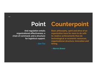 Point Counterpoint
And regulation entails
organizational effectiveness, a
chain of command, and a structure
for logistical support.
~ Sun Tzu
Basic philosophy, spirit and drive of an
organization have far more to do with
its relative achievements than do
technological or economic resources,
organizational structure, innovation and
timing.
~ Marvin Bower
 