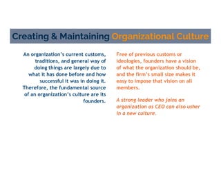 An organization’s current customs,
traditions, and general way of
doing things are largely due to
what it has done before and how
successful it was in doing it.
Therefore, the fundamental source
of an organization’s culture are its
founders.
Creating & Maintaining Organizational Culture
Free of previous customs or
ideologies, founders have a vision
of what the organization should be,
and the firm’s small size makes it
easy to impose that vision on all
members.
A strong leader who joins an
organization as CEO can also usher
in a new culture.
 