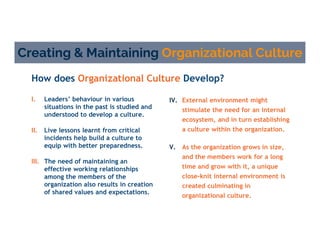 How does Organizational Culture Develop?
Creating & Maintaining Organizational Culture
IV. External environment might
stimulate the need for an internal
ecosystem, and in turn establishing
a culture within the organization.
V. As the organization grows in size,
and the members work for a long
time and grow with it, a unique
close-knit internal environment is
created culminating in
organizational culture.
I. Leaders’ behaviour in various
situations in the past is studied and
understood to develop a culture.
II. Live lessons learnt from critical
incidents help build a culture to
equip with better preparedness.
III. The need of maintaining an
effective working relationships
among the members of the
organization also results in creation
of shared values and expectations.
 