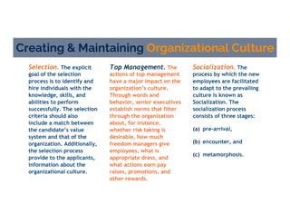 Creating & Maintaining Organizational Culture
Socialization. The
process by which the new
employees are facilitated
to adapt to the prevailing
culture is known as
Socialization. The
socialization process
consists of three stages:
Selection. The explicit
goal of the selection
process is to identify and
hire individuals with the
knowledge, skills, and
abilities to perform
successfully. The selection
criteria should also
include a match between
the candidate’s value
system and that of the
organization. Additionally,
the selection process
provide to the applicants,
information about the
organizational culture.
Top Management. The
actions of top management
have a major impact on the
organization’s culture.
Through words and
behavior, senior executives
establish norms that filter
through the organization
about, for instance,
whether risk taking is
desirable, how much
freedom managers give
employees, what is
appropriate dress, and
what actions earn pay
raises, promotions, and
other rewards.
(a) pre-arrival,
(b) encounter, and
(c) metamorphosis.
 
