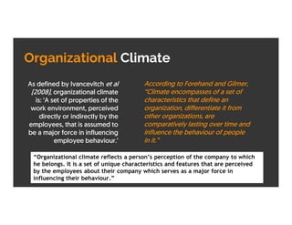 Organizational Climate
As defined by Ivancevitch et al
(2008), organizational climate
is: ‘A set of properties of the
work environment, perceived
directly or indirectly by the
employees, that is assumed to
be a major force in influencing
employee behaviour.’
According to Forehand and Gilmer,
“Climate encompasses of a set of
characteristics that define an
organization, differentiate it from
other organizations, are
comparatively lasting over time and
influence the behaviour of people
in it.”
“Organizational climate reflects a person’s perception of the company to which
he belongs. It is a set of unique characteristics and features that are perceived
by the employees about their company which serves as a major force in
influencing their behaviour.”
 