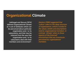 Organizational Climate
Hellriegel and Slocum (1974)
defined Organizational Climate
as “a set of attributes which can
be perceived about particular
organization and / or its
subsystems, and that may be
induced from the way that
organization and / or its
subsystems deal with their
members and environment”.
Denison (1996) suggested that
‘culture’ refers to the deep structure
of organizations, which is rooted in
the values, beliefs and assumptions
held by organizational members. In
contrast, ‘climate’ refers to those
aspects of the [internal]
environment that are consciously
perceived by organizational
members.
 