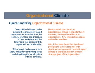 Operationalizing Organizational Climate
Organizational Climate
Understanding the concept of
organizational climate is important as it
captures the human experience in
organizations – how organizations appear
and feel to members.
Also, it has been found that the shared
perceptions can be associated with
significant unit outcomes - specially when
climate is operationalized in terms of
strategic goals of the organization.
Organizational climate can be
described as employees' shared
perceptions or experiences of the
policies, practices, and processes
of their workplace and the
behaviours that get rewarded,
supported, and predictable.
This concept has become a very
useful metaphor for thinking about
and describing the social system
within a company.
 