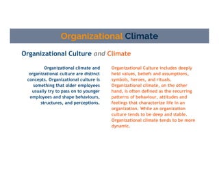 Organizational Culture and Climate
Organizational Climate
Organizational Culture includes deeply
held values, beliefs and assumptions,
symbols, heroes, and rituals.
Organizational climate, on the other
hand, is often defined as the recurring
patterns of behaviour, attitudes and
feelings that characterize life in an
organization. While an organization
culture tends to be deep and stable.
Organizational climate tends to be more
dynamic.
Organizational climate and
organizational culture are distinct
concepts. Organizational culture is
something that older employees
usually try to pass on to younger
employees and shape behaviours,
structures, and perceptions.
 