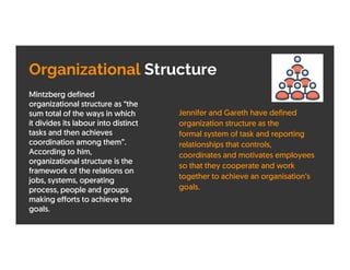 Organizational Structure
Mintzberg defined
organizational structure as “the
sum total of the ways in which
it divides its labour into distinct
tasks and then achieves
coordination among them”.
According to him,
organizational structure is the
framework of the relations on
jobs, systems, operating
process, people and groups
making efforts to achieve the
goals.
Jennifer and Gareth have defined
organization structure as the
formal system of task and reporting
relationships that controls,
coordinates and motivates employees
so that they cooperate and work
together to achieve an organisation’s
goals.
 