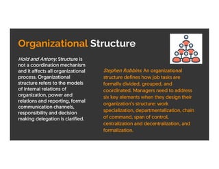 Organizational Structure
Hold and Antony: Structure is
not a coordination mechanism
and it affects all organizational
process. Organizational
structure refers to the models
of internal relations of
organization, power and
relations and reporting, formal
communication channels,
responsibility and decision
making delegation is clarified.
Stephen Robbins: An organizational
structure defines how job tasks are
formally divided, grouped, and
coordinated. Managers need to address
six key elements when they design their
organization’s structure: work
specialization, departmentalization, chain
of command, span of control,
centralization and decentralization, and
formalization.
 