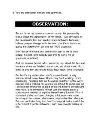 5. You are emotional, sincere and optimistic.
OBSERVATION:
So, as far as my opinions concern about this personality
test & about the personality of my friend, I will say none of
the personality test can predict one’s behavior because I
believe people change with the time, yes these tests can
guess the personality but are not 100% accurate.
The reason to chose this personality test is this is very
simple & short (ain't nobody got time to solve 40-50
questions at a time).
And the reason behind why I preferred my friend for this test
because since we finished our school, we didn’t meet. So, I
think to give her this test to know how much she’s changed.
So, here’s my observation she’s a sweetheart, a very
sincere friend I ever have. She’s very hard working, she’s
confidently handling her job & studies together in this way I
can say she’s making her wishes too difficult to come true but
I believe her efforts will be paid off as she believe on constant
hard work. She compares herself with the others but in a
constructive manner to improve herself more & more. What I
observed is she has been changed a lot, now she’s more
focusing on her career, she’s more responsible than she was.
But one particular thing that hasn’t change & that shouldn’t be
is her sweet & gentle behavior. I can’t say enough thanks to
her.
 