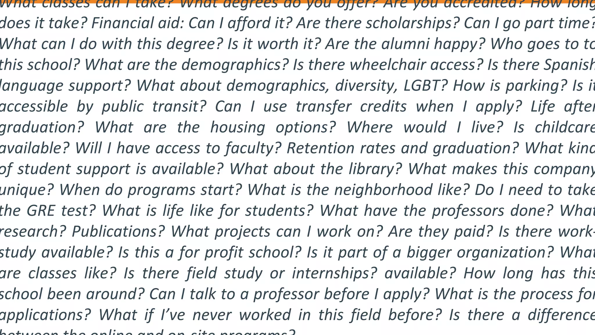 What classes can I take? What degrees do you offer? Are you accredited? How long
does it take? Financial aid: Can I afford it? Are there scholarships? Can I go part time?
What can I do with this degree? Is it worth it? Are the alumni happy? Who goes to to
this school? What are the demographics? Is there wheelchair access? Is there Spanish
language support? What about demographics, diversity, LGBT? How is parking? Is it
accessible by public transit? Can I use transfer credits when I apply? Life after
graduation? What are the housing options? Where would I live? Is childcare
available? Will I have access to faculty? Retention rates and graduation? What kind
of student support is available? What about the library? What makes this company
unique? When do programs start? What is the neighborhood like? Do I need to take
the GRE test? What is life like for students? What have the professors done? What
research? Publications? What projects can I work on? Are they paid? Is there work-
study available? Is this a for profit school? Is it part of a bigger organization? What
are classes like? Is there field study or internships? available? How long has this
school been around? Can I talk to a professor before I apply? What is the process for
applications? What if I’ve never worked in this field before? Is there a difference
 