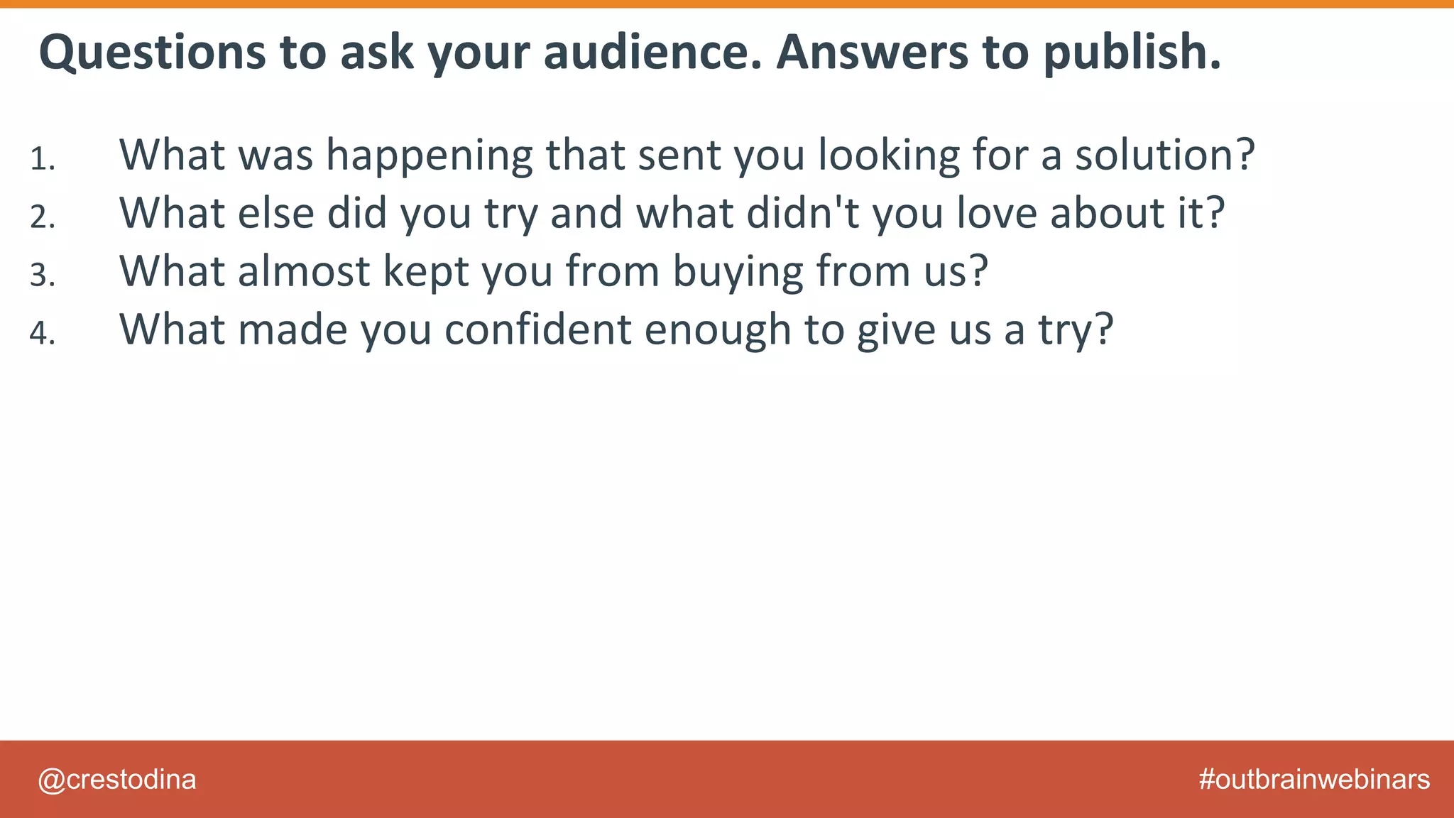 @crestodina #outbrainwebinars
Questions to ask your audience. Answers to publish.
1. What was happening that sent you looking for a solution?
2. What else did you try and what didn't you love about it?
3. What almost kept you from buying from us?
4. What made you confident enough to give us a try?
5. What made X the best solution for you?
6. When evaluating X, what was most important to you?
7. What can you do now (or do better) that you couldn’t do before?
8. Give me an example of when X made a difference for you?
 