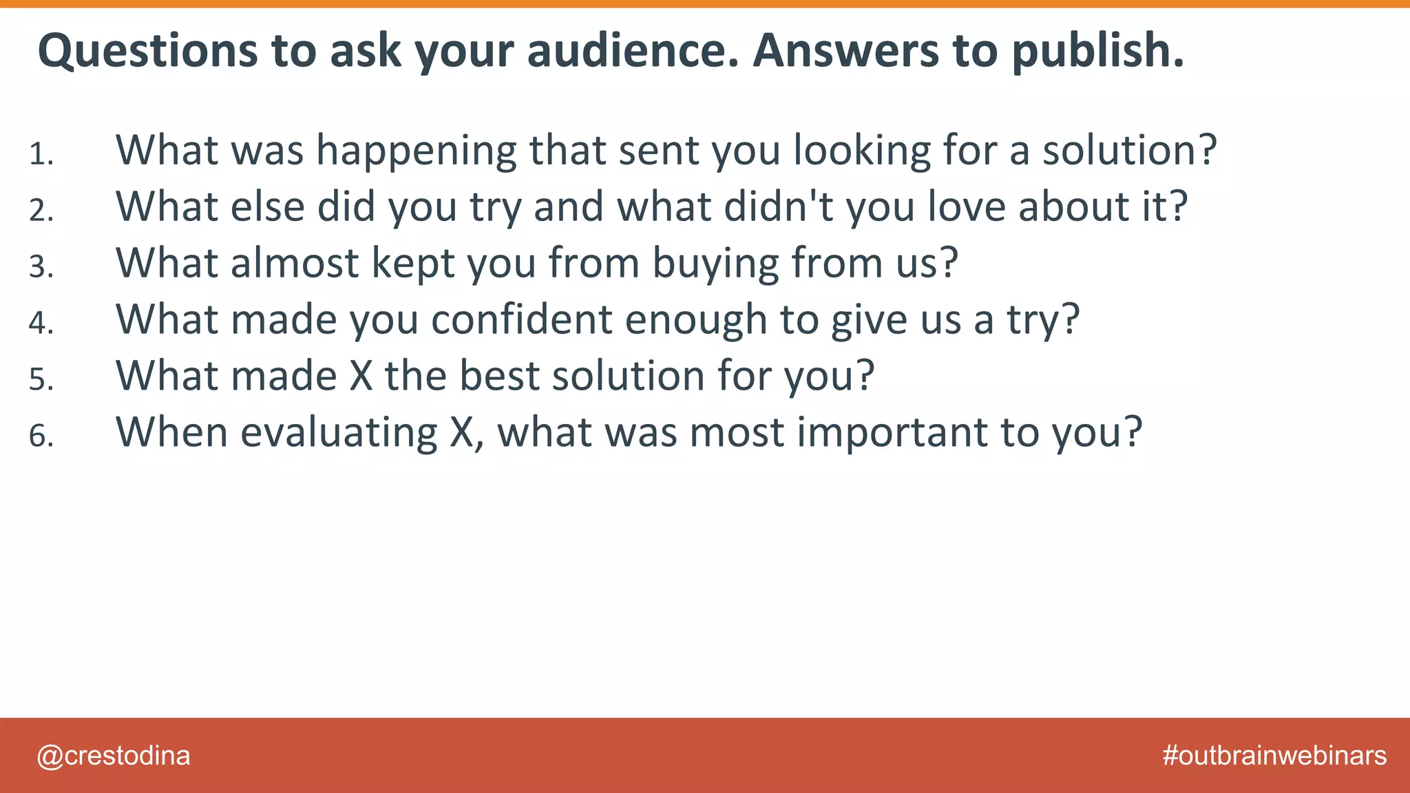 @crestodina #outbrainwebinars
Questions to ask your audience. Answers to publish.
1. What was happening that sent you looking for a solution?
2. What else did you try and what didn't you love about it?
3. What almost kept you from buying from us?
4. What made you confident enough to give us a try?
5. What made X the best solution for you?
6. When evaluating X, what was most important to you?
7. What can you do now (or do better) that you couldn’t do before?
8. Give me an example of when X made a difference for you?
 