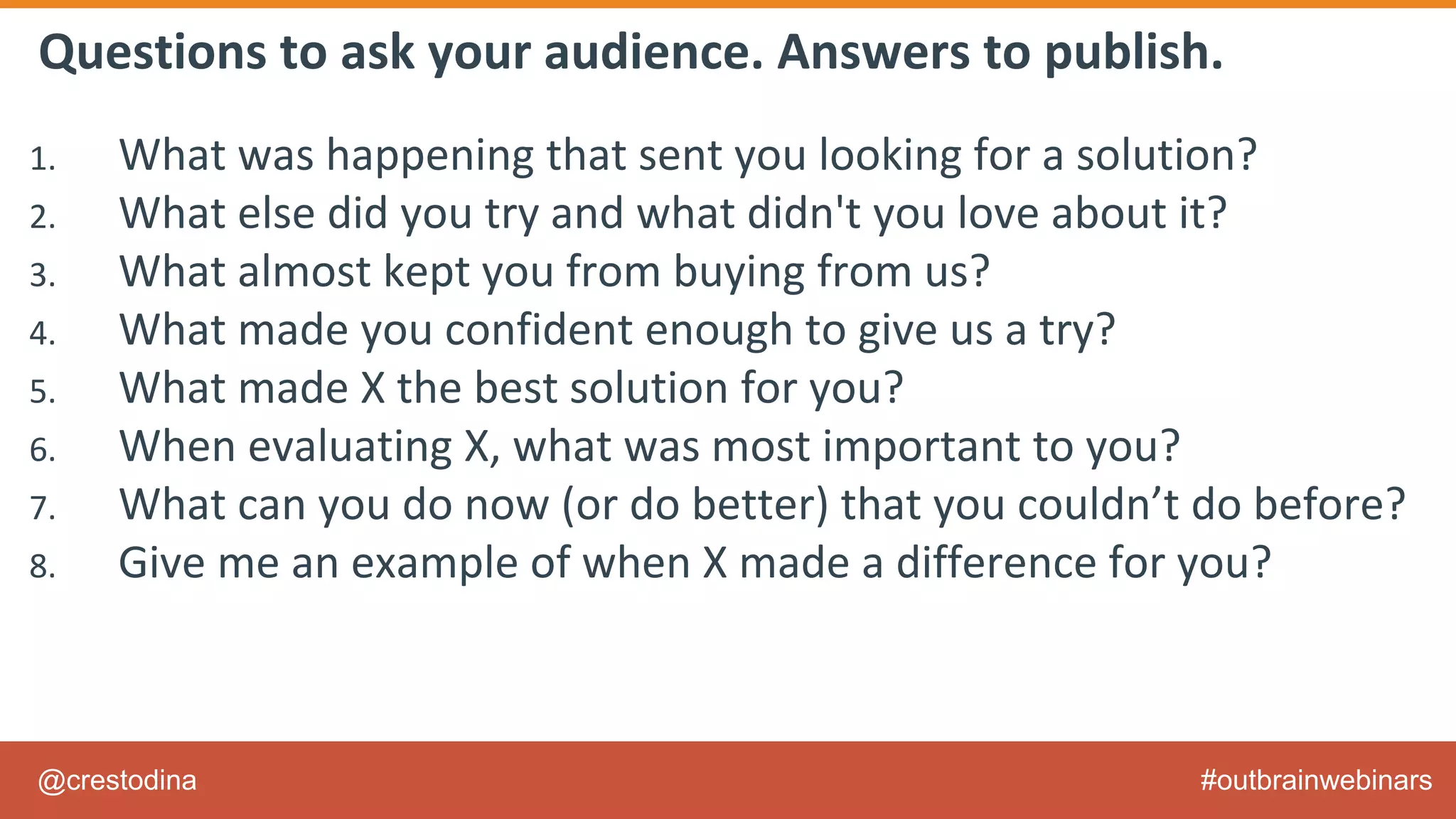 @crestodina #outbrainwebinars
Questions to ask your audience. Answers to publish.
1. What was happening that sent you looking for a solution?
2. What else did you try and what didn't you love about it?
3. What almost kept you from buying from us?
4. What made you confident enough to give us a try?
5. What made X the best solution for you?
6. When evaluating X, what was most important to you?
7. What can you do now (or do better) that you couldn’t do before?
8. Give me an example of when X made a difference for you?
 