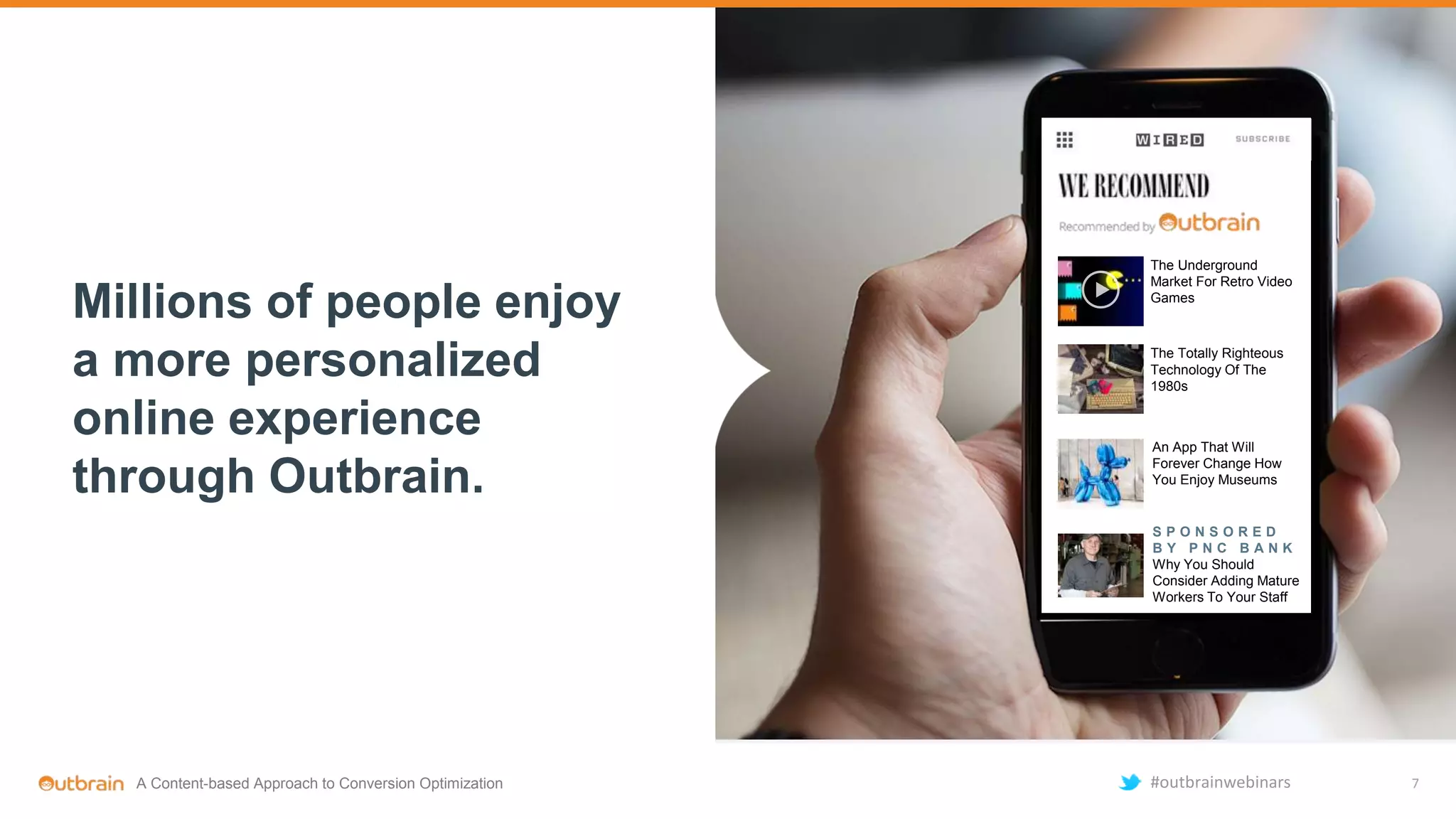 The Underground
Market For Retro Video
Games
The Totally Righteous
Technology Of The
1980s
An App That Will
Forever Change How
You Enjoy Museums
S P O N S O R E D
B Y P N C B A N K
Why You Should
Consider Adding Mature
Workers To Your Staff
Millions of people enjoy
a more personalized
online experience
through Outbrain.
7A Content-based Approach to Conversion Optimization #outbrainwebinars
 