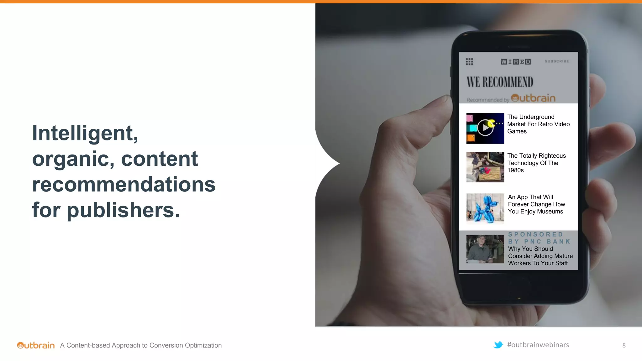 Intelligent,
organic, content
recommendations
for publishers.
The Underground
Market For Retro Video
Games
The Totally Righteous
Technology Of The
1980s
An App That Will
Forever Change How
You Enjoy Museums
S P O N S O R E D
B Y P N C B A N K
Why You Should
Consider Adding Mature
Workers To Your Staff
8A Content-based Approach to Conversion Optimization #outbrainwebinars
 