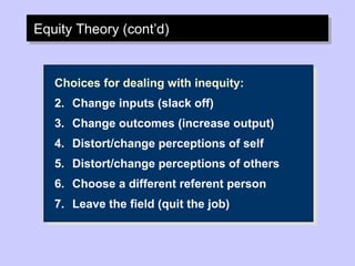 Equity Theory (cont’d) Choices for dealing with inequity: Change inputs (slack off) Change outcomes (increase output) Distort/change perceptions of self Distort/change perceptions of others Choose a different referent person Leave the field (quit the job) 
