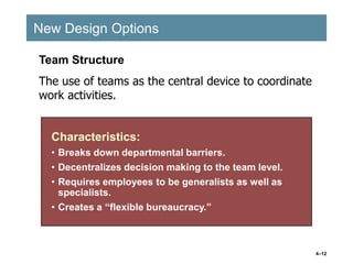4–12
New Design Options
New Design Options
Characteristics:
• Breaks down departmental barriers.
• Decentralizes decision making to the team level.
• Requires employees to be generalists as well as
specialists.
• Creates a “flexible bureaucracy.”
Characteristics:
• Breaks down departmental barriers.
• Decentralizes decision making to the team level.
• Requires employees to be generalists as well as
specialists.
• Creates a “flexible bureaucracy.”
Team Structure
The use of teams as the central device to coordinate
work activities.
 