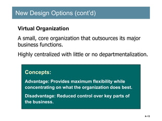 4–13
New Design Options (cont’d)
New Design Options (cont’d)
Concepts:
Advantage: Provides maximum flexibility while
concentrating on what the organization does best.
Disadvantage: Reduced control over key parts of
the business.
Virtual Organization
A small, core organization that outsources its major
business functions.
Highly centralized with little or no departmentalization.
 