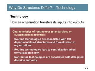 4–18
Why Do Structures Differ? – Technology
Why Do Structures Differ? – Technology
Characteristics of routineness (standardized or
customized) in activities:
• Routine technologies are associated with tall,
departmentalized structures and formalization in
organizations.
• Routine technologies lead to centralization when
formalization is low.
• Nonroutine technologies are associated with delegated
decision authority.
Characteristics of routineness (standardized or
customized) in activities:
• Routine technologies are associated with tall,
departmentalized structures and formalization in
organizations.
• Routine technologies lead to centralization when
formalization is low.
• Nonroutine technologies are associated with delegated
decision authority.
Technology
How an organization transfers its inputs into outputs.
 