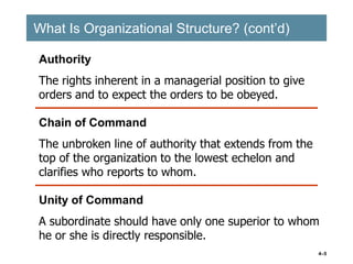 4–5
What Is Organizational Structure? (cont’d)
What Is Organizational Structure? (cont’d)
Chain of Command
The unbroken line of authority that extends from the
top of the organization to the lowest echelon and
clarifies who reports to whom.
Authority
The rights inherent in a managerial position to give
orders and to expect the orders to be obeyed.
Unity of Command
A subordinate should have only one superior to whom
he or she is directly responsible.
 