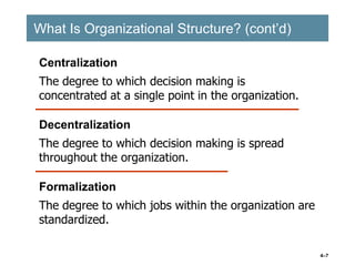 4–7
What Is Organizational Structure? (cont’d)
What Is Organizational Structure? (cont’d)
Centralization
The degree to which decision making is
concentrated at a single point in the organization.
Formalization
The degree to which jobs within the organization are
standardized.
Decentralization
The degree to which decision making is spread
throughout the organization.
 