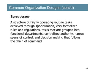 4–9
Common Organization Designs (cont’d)
Common Organization Designs (cont’d)
Bureaucracy
A structure of highly operating routine tasks
achieved through specialization, very formalized
rules and regulations, tasks that are grouped into
functional departments, centralized authority, narrow
spans of control, and decision making that follows
the chain of command.
 
