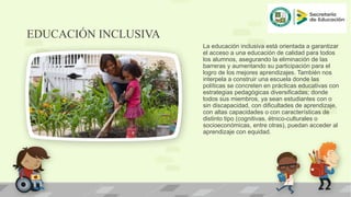 EDUCACIÓN INCLUSIVA
La educación inclusiva está orientada a garantizar
el acceso a una educación de calidad para todos
los alumnos, asegurando la eliminación de las
barreras y aumentando su participación para el
logro de los mejores aprendizajes. También nos
interpela a construir una escuela donde las
políticas se concreten en prácticas educativas con
estrategias pedagógicas diversificadas; donde
todos sus miembros, ya sean estudiantes con o
sin discapacidad, con dificultades de aprendizaje,
con altas capacidades o con características de
distinto tipo (cognitivas, étnico-culturales o
socioeconómicas, entre otras), puedan acceder al
aprendizaje con equidad.
 