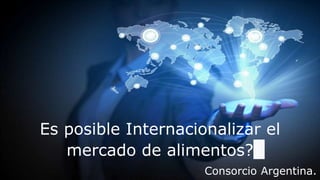 Es posible Internacionalizar el
mercado de alimentos?
Consorcio Argentina.
 