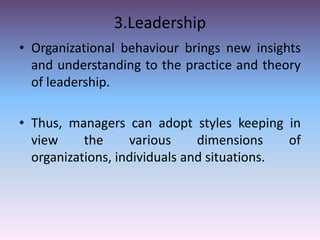 3.Leadership
• Organizational behaviour brings new insights
and understanding to the practice and theory
of leadership.
• Thus, managers can adopt styles keeping in
view
the
various
dimensions
of
organizations, individuals and situations.

 