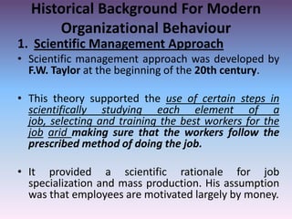 Historical Background For Modern
Organizational Behaviour
1. Scientific Management Approach
• Scientific management approach was developed by
F.W. Taylor at the beginning of the 20th century.
• This theory supported the use of certain steps in
scientifically studying each element of a
job, selecting and training the best workers for the
job arid making sure that the workers follow the
prescribed method of doing the job.

• It provided a scientific rationale for job
specialization and mass production. His assumption
was that employees are motivated largely by money.

 