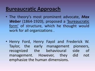 Bureaucratic Approach
• The theory's most prominent advocate, Max
Weber (1864-1920), proposed a 'bureaucratic
form' of structure, which he thought would
work for all organizations .

• Henry Ford, Henry Fayol and Frederick W.
Taylor, the early management pioneers,
recognized the behavioural side of
management. However, they did not
emphasize the human dimensions.

 