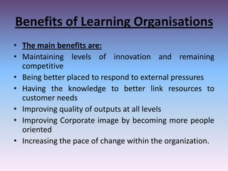 Benefits of Learning Organisations
• The main benefits are:
• Maintaining levels of innovation and remaining
competitive
• Being better placed to respond to external pressures
• Having the knowledge to better link resources to
customer needs
• Improving quality of outputs at all levels
• Improving Corporate image by becoming more people
oriented
• Increasing the pace of change within the organization.

 