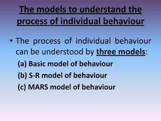 The models to understand the
process of individual behaviour
• The process of individual behaviour
can be understood by three models:
(a) Basic model of behaviour
(b) S-R model of behaviour
(c) MARS model of behaviour

 