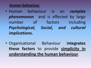 Human behaviour

• Human behaviour is an complex
phenomenon and is effected by large
number
of
factors
including
Psychological, Social, and cultural
implications.
• Organisational Behaviour integrates
these factors to provide simplicity in
understanding the human behaviour.

 